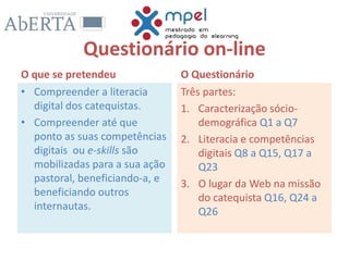 Questionário on-line
O que se pretendeu
• Compreender a literacia
digital dos catequistas.
• Compreender até que
ponto as suas competências
digitais ou e-skills são
mobilizadas para a sua ação
pastoral, beneficiando-a, e
beneficiando outros
internautas.
O Questionário
Três partes:
1. Caracterização sócio-
demográfica Q1 a Q7
2. Literacia e competências
digitais Q8 a Q15, Q17 a
Q23
3. O lugar da Web na missão
do catequista Q16, Q24 a
Q26
 