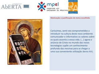 Motivação e justificação do tema escolhido
Caríssimos, senti-vos comprometidos a
introduzir na cultura deste novo ambiente
comunicador e informativo os valores sobre
os quais assenta a vossa vida. (...) agora o
anúncio de Cristo no mundo das novas
tecnologias supõe um conhecimento
profundo das mesmas para se chegar a
uma sua conveniente utilização (Bento XVI).
 