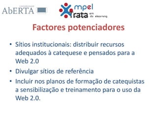 Trata
Factores potenciadores
• Sítios institucionais: distribuir recursos
adequados à catequese e pensados para a
Web 2.0
• Divulgar sítios de referência
• Incluir nos planos de formação de catequistas
a sensibilização e treinamento para o uso da
Web 2.0.
 