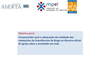 Objetivo geral:
Compreender qual a adequação da realidade dos
catequistas da Arquidiocese de Braga ao discurso oficial
da Igreja sobre a sociedade em rede.
 