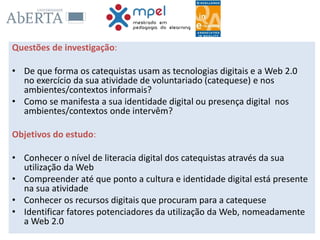 Questões de investigação:
• De que forma os catequistas usam as tecnologias digitais e a Web 2.0
no exercício da sua atividade de voluntariado (catequese) e nos
ambientes/contextos informais?
• Como se manifesta a sua identidade digital ou presença digital nos
ambientes/contextos onde intervêm?
Objetivos do estudo:
• Conhecer o nível de literacia digital dos catequistas através da sua
utilização da Web
• Compreender até que ponto a cultura e identidade digital está presente
na sua atividade
• Conhecer os recursos digitais que procuram para a catequese
• Identificar fatores potenciadores da utilização da Web, nomeadamente
a Web 2.0
 