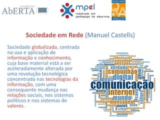 Sociedade em Rede (Manuel Castells)
Sociedade globalizada, centrada
no uso e aplicação de
informação e conhecimento,
cuja base material está a ser
aceleradamente alterada por
uma revolução tecnológica
concentrada nas tecnologias da
informação, com uma
consequente mudança nas
relações sociais, nos sistemas
políticos e nos sistemas de
valores.
 