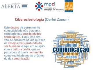 Cibereclesiologia (Derlei Zanon)
Este desejo de permanente
conectividade não é apenas
resultado das possibilidades
tecnológicas. Estas, isso sim,
vão de encontro àquilo que são
os desejos mais profundo do
ser humano, e aqui em relação
com a cultura cristã, que se
percebe e diz pela comunhão,
como realidade muito próxima
da de comunicação.
 