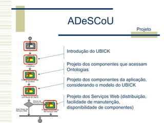 ADeSCoU
Projeto
Introdução do UBICK
Projeto dos componentes que acessam
Ontologias
Projeto dos componentes da aplicação,
considerando o modelo do UBICK
Projeto dos Serviços Web (distribuição,
facilidade de manutenção,
disponibilidade de componentes)
 