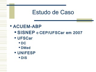 Estudo de Caso
 ACUEM-ABP
 SISNEP e CEP/UFSCar em 2007
 UFSCar
 DC
 DMed
 UNIFESP
 DIS
 