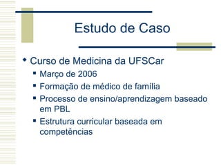 Estudo de Caso
 Curso de Medicina da UFSCar
 Março de 2006
 Formação de médico de família
 Processo de ensino/aprendizagem baseado
em PBL
 Estrutura curricular baseada em
competências
 