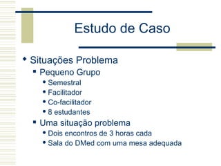 Estudo de Caso
 Situações Problema
 Pequeno Grupo
 Semestral
 Facilitador
 Co-facilitador
 8 estudantes
 Uma situação problema
 Dois encontros de 3 horas cada
 Sala do DMed com uma mesa adequada
 