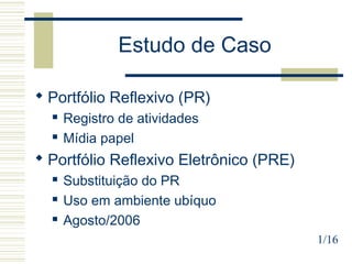 Estudo de Caso
1/16
 Portfólio Reflexivo (PR)
 Registro de atividades
 Mídia papel
 Portfólio Reflexivo Eletrônico (PRE)
 Substituição do PR
 Uso em ambiente ubíquo
 Agosto/2006
 