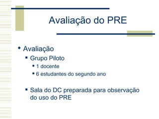 Avaliação do PRE
 Avaliação
 Grupo Piloto
 1 docente
 6 estudantes do segundo ano
 Sala do DC preparada para observação
do uso do PRE
 