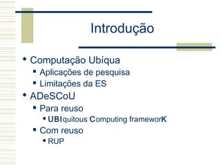 Introdução
 Computação Ubíqua
 Aplicações de pesquisa
 Limitações da ES
 ADeSCoU
 Para reuso
UBIquitous Computing frameworK
 Com reuso
RUP
 