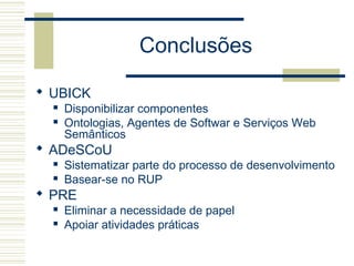 Conclusões
 UBICK
 Disponibilizar componentes
 Ontologias, Agentes de Softwar e Serviços Web
Semânticos
 ADeSCoU
 Sistematizar parte do processo de desenvolvimento
 Basear-se no RUP
 PRE
 Eliminar a necessidade de papel
 Apoiar atividades práticas
 