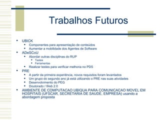 Trabalhos Futuros
 UBICK
 Componentes para apresentação de conteúdos
 Aumentar a mobilidade dos Agentes de Software
 ADeSCoU
 Abordar outras disciplinas do RUP
 Testes
 Ferramentas
 Realizar testes para verificar melhoria no PDS
 PRE
 A partir da primeira experiência, novos requisitos foram levantados
 Um grupo do segundo ano já está utilizando o PRE nas suas atividades
 Desenvolvimento do PEG
 Doutorado / Web 2.0
 AMBIENTE DE COMPUTACAO UBIQUA PARA COMUNICACAO MOVEL EM
HOSPITAIS (UFSCAR, SECRETARIA DE SAUDE, EMPRESA) usando a
abordagem proposta
 