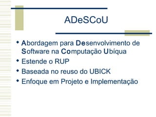 ADeSCoU
 Abordagem para Desenvolvimento de
Software na Computação Ubíqua
 Estende o RUP
 Baseada no reuso do UBICK
 Enfoque em Projeto e Implementação
 