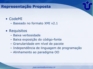Representação Proposta


 • CodeMI
    – Baseado no formato XMI v2.1

 • Requisitos
    –   Baixa verbosidade
    –   Baixa exposição do código-fonte
    –   Granularidade em nível de pacote
    –   Independência de linguagem de programação
    –   Alinhamento ao paradigma OO



                   joao.santos@uniriotec.br
 
