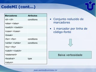 CodeMI (cont...)

 Marcadores           Atributos
 <if> </if>           conditions             • Conjunto reduzido de
 <else> </else>                                marcadores
 <switch> </switch>
                                             • 1 marcador por linha de
 <case> </case>                                código-fonte
 <break>
 <for> </for>         conditions
 <while> </while>     conditions
 <try> </try>
 <catch> </catch>
 <statement>                                            Baixa verbosidade
 <localvar>           type
 <return>


                             joao.santos@uniriotec.br
 