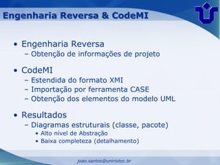 Engenharia Reversa & CodeMI


 • Engenharia Reversa
    – Obtenção de informações de projeto

 • CodeMI
    – Estendida do formato XMI
    – Importação por ferramenta CASE
    – Obtenção dos elementos do modelo UML

 • Resultados
    – Diagramas estruturais (classe, pacote)
       • Alto nível de Abstração
       • Baixa completeza (detalhamento)


                    joao.santos@uniriotec.br
 
