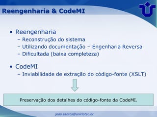 Reengenharia & CodeMI


 • Reengenharia
   – Reconstrução do sistema
   – Utilizando documentação – Engenharia Reversa
   – Dificultada (baixa completeza)

 • CodeMI
   – Inviabilidade de extração do código-fonte (XSLT)




    Preservação dos detalhes do código-fonte da CodeMI.


                   joao.santos@uniriotec.br
 