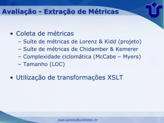 Avaliação - Extração de Métricas


  • Coleta de métricas
    –   Suíte de métricas de Lorenz & Kidd (projeto)
    –   Suíte de métricas de Chidamber & Kemerer
    –   Complexidade ciclomática (McCabe – Myers)
    –   Tamanho (LOC)

  • Utilização de transformações XSLT




                    joao.santos@uniriotec.br
 