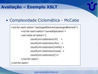Avaliação – Exemplo XSLT


  • Complexidade Ciclomática - McCabe
    <xsl:for-each select="packagedElement/packagedElement">
            <xsl:for-each select="ownedOperation">
            <xsl:value-of select="(
                      count(xmi:extension//if)      +
                      count(xmi:extension//for)     +
                      count(xmi:extension//while) +
                      count(xmi:extension//case) +
                      count(xmi:extension))"/>
            </xsl:for-each>
    </xsl:for-each>



                         joao.santos@uniriotec.br
 