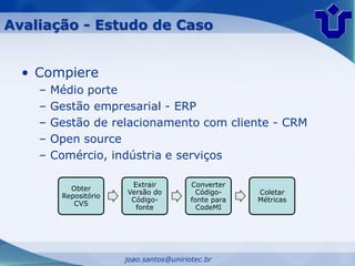 Avaliação - Estudo de Caso


  • Compiere
    –   Médio porte
    –   Gestão empresarial - ERP
    –   Gestão de relacionamento com cliente - CRM
    –   Open source
    –   Comércio, indústria e serviços

                        Extrair          Converter
           Obter
                       Versão do           Código-    Coletar
         Repositório
                        Código-          fonte para   Métricas
            CVS
                         fonte             CodeMI




                       joao.santos@uniriotec.br
 