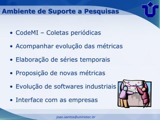 Ambiente de Suporte a Pesquisas


  • CodeMI – Coletas periódicas

  • Acompanhar evolução das métricas

  • Elaboração de séries temporais

  • Proposição de novas métricas

  • Evolução de softwares industriais

  • Interface com as empresas

                 joao.santos@uniriotec.br
 