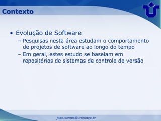 Contexto


 • Evolução de Software
    – Pesquisas nesta área estudam o comportamento
      de projetos de software ao longo do tempo
    – Em geral, estes estudo se baseiam em
      repositórios de sistemas de controle de versão




                  joao.santos@uniriotec.br
 