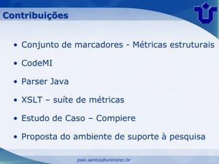 Contribuições


  • Conjunto de marcadores - Métricas estruturais

  • CodeMI

  • Parser Java

  • XSLT – suíte de métricas

  • Estudo de Caso – Compiere

  • Proposta do ambiente de suporte à pesquisa

                  joao.santos@uniriotec.br
 