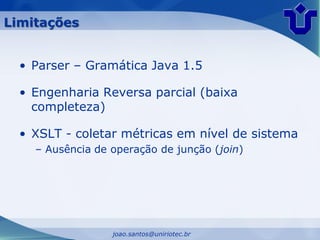 Limitações


  • Parser – Gramática Java 1.5

  • Engenharia Reversa parcial (baixa
    completeza)

  • XSLT - coletar métricas em nível de sistema
    – Ausência de operação de junção (join)




                  joao.santos@uniriotec.br
 
