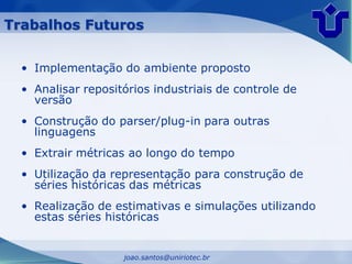 Trabalhos Futuros


  • Implementação do ambiente proposto
  • Analisar repositórios industriais de controle de
    versão
  • Construção do parser/plug-in para outras
    linguagens
  • Extrair métricas ao longo do tempo
  • Utilização da representação para construção de
    séries históricas das métricas
  • Realização de estimativas e simulações utilizando
    estas séries históricas


                    joao.santos@uniriotec.br
 