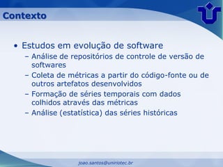 Contexto


 • Estudos em evolução de software
    – Análise de repositórios de controle de versão de
      softwares
    – Coleta de métricas a partir do código-fonte ou de
      outros artefatos desenvolvidos
    – Formação de séries temporais com dados
      colhidos através das métricas
    – Análise (estatística) das séries históricas




                  joao.santos@uniriotec.br
 