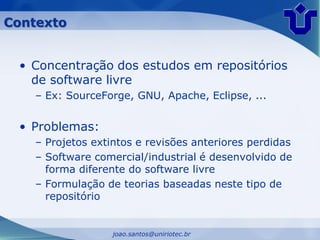 Contexto


 • Concentração dos estudos em repositórios
   de software livre
    – Ex: SourceForge, GNU, Apache, Eclipse, ...


 • Problemas:
    – Projetos extintos e revisões anteriores perdidas
    – Software comercial/industrial é desenvolvido de
      forma diferente do software livre
    – Formulação de teorias baseadas neste tipo de
      repositório


                   joao.santos@uniriotec.br
 