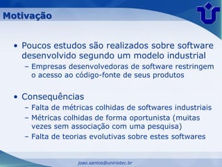 Motivação


 • Poucos estudos são realizados sobre software
   desenvolvido segundo um modelo industrial
   – Empresas desenvolvedoras de software restringem
     o acesso ao código-fonte de seus produtos


 • Consequências
   – Falta de métricas colhidas de softwares industriais
   – Métricas colhidas de forma oportunista (muitas
     vezes sem associação com uma pesquisa)
   – Falta de teorias evolutivas sobre estes softwares


                  joao.santos@uniriotec.br
 