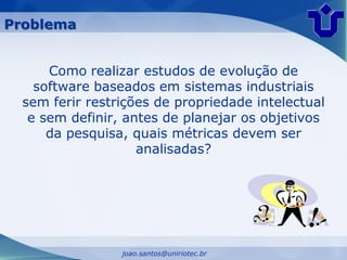 Problema


      Como realizar estudos de evolução de
    software baseados em sistemas industriais
  sem ferir restrições de propriedade intelectual
   e sem definir, antes de planejar os objetivos
      da pesquisa, quais métricas devem ser
                    analisadas?




                 joao.santos@uniriotec.br
 
