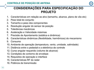 CONTROLE DE POSIÇÃO DE ANTENA

           CONSIDERAÇÕES PARA ESPECIFICAÇÃO DO
                        PROJETO
     1. Características em relação ao alvo (tamanho, alcance, plano de vôo etc)
     2. Peso total do conjunto
     3. Tamanho e peso dos componentes
     4. Resolução angular do sensor de posição
     5. Tolerâncias mecânicas
     6. Aceleração e Velocidade máximas
     7. Precisão de Apontamento (estática e dinâmica)
     8. Características dinâmicas (flexibilidade, harmônicos) do mecanismo
     9. Consumo
     10. Ambiente de operação (temperatura, vento, umidade, salinidade)
     11. Distância entre o pedestal e a eletrônica de controle
     12. Curso angular requerido (volume de alcance)
     13. Condições de contorno de envelope
     14. Requisitos de operação e interface
     15. Características RF do radar
     16. Potência de transmissão
10
 