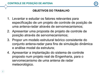 CONTROLE DE POSIÇÃO DE ANTENA

                    OBJETIVOS DO TRABALHO

    1. Levantar e estudar os fatores relevantes para
       especificação de um projeto de controle de posição de
       uma antena-radar através de servomecanismos;
    2. Apresentar uma proposta de projeto de controle de
       posição através de servomecanismos;
    3. Propor um modelo estrutural teórico consistente do
       conjunto antena-radar para fins de simulação dinâmica
       e análise modal da estrutura;
    4. Apresentar a implantação do sistema de controle
       proposto num projeto real de Engenharia, para o
       servomecanismo de uma antena de radar
       meteorológico.
2
 