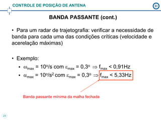 CONTROLE DE POSIÇÃO DE ANTENA


                       BANDA PASSANTE (cont.)

     • Para um radar de trajetografia: verificar a necessidade de
     banda para cada uma das condições críticas (velocidade e
     acerelação máximas)

     • Exemplo:
          max = 10o/s com max = 0,3o  fmax < 0,91Hz
          max = 10o/s2 com max = 0,3o  fmax < 5,33Hz


           Banda passante mínima da malha fechada



23
 