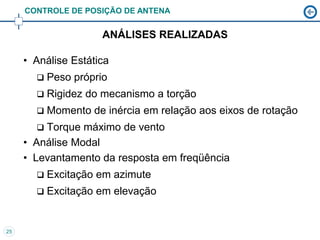 CONTROLE DE POSIÇÃO DE ANTENA


                      ANÁLISES REALIZADAS

     • Análise Estática
          Peso próprio
          Rigidez do mecanismo a torção
          Momento de inércia em relação aos eixos de rotação
        Torque máximo de vento
     • Análise Modal
     • Levantamento da resposta em freqüência
          Excitação em azimute
          Excitação em elevação


25
 