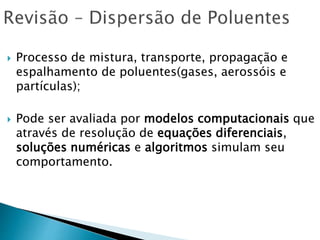  Processo de mistura, transporte, propagação e
espalhamento de poluentes(gases, aerossóis e
partículas);
 Pode ser avaliada por modelos computacionais que
através de resolução de equações diferenciais,
soluções numéricas e algoritmos simulam seu
comportamento.
 