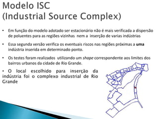 • Em função do modelo adotado ser estacionário não é mais verificada a dispersão
de poluentes para as regiões vizinhas nem a inserção de varias indústrias
• Essa segunda versão verifica os eventuais riscos nas regiões próximas a uma
indústria inserida em determinado ponto.
• Os testes foram realizados utilizando um shape correspondente aos limites dos
bairros urbanos da cidade de Rio Grande.
• O local escolhido para inserção da
indústria foi o complexo industrial de Rio
Grande
 