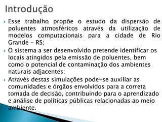  Esse trabalho propõe o estudo da dispersão de
poluentes atmosféricos através da utilização de
modelos computacionais para a cidade de Rio
Grande - RS;
 O sistema a ser desenvolvido pretende identificar os
locais atingidos pela emissão de poluentes, bem
como o potencial de contaminação dos ambientes
naturais adjacentes;
 Através destas simulações pode-se auxiliar as
comunidades e órgãos envolvidos para a correta
tomada de decisão, contribuindo para o aprendizado
e análise de políticas públicas relacionadas ao meio
ambiente.
 