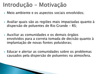  Meio ambiente e os aspectos sociais envolvidos;
 Avaliar quais são as regiões mais impactadas quanto à
dispersão de poluentes de Rio Grande - RS;
 Auxiliar as comunidades e os demais órgãos
envolvidos para a correta tomada de decisão quanto à
implantação de novas fontes poluidoras;
 Educar e alertar as comunidades sobre os problemas
causados pela dispersão de poluentes na atmosfera.
 