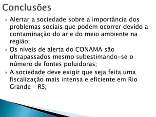  Alertar a sociedade sobre a importância dos
problemas sociais que podem ocorrer devido a
contaminação do ar e do meio ambiente na
região;
 Os níveis de alerta do CONAMA são
ultrapassados mesmo subestimando-se o
número de fontes poluidoras;
 A sociedade deve exigir que seja feita uma
fiscalização mais intensa e eficiente em Rio
Grande – RS;
 