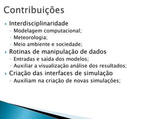  Interdisciplinaridade
◦ Modelagem computacional;
◦ Meteorologia;
◦ Meio ambiente e sociedade;
 Rotinas de manipulação de dados
◦ Entradas e saída dos modelos;
◦ Auxiliar a visualização análise dos resultados;
 Criação das interfaces de simulação
◦ Auxiliam na criação de novas simulações;
 