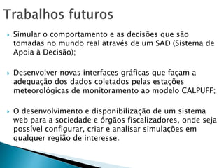  Simular o comportamento e as decisões que são
tomadas no mundo real através de um SAD (Sistema de
Apoia à Decisão);
 Desenvolver novas interfaces gráficas que façam a
adequação dos dados coletados pelas estações
meteorológicas de monitoramento ao modelo CALPUFF;
 O desenvolvimento e disponibilização de um sistema
web para a sociedade e órgãos fiscalizadores, onde seja
possível configurar, criar e analisar simulações em
qualquer região de interesse.
 