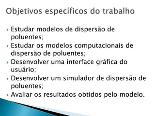  Estudar modelos de dispersão de
poluentes;
 Estudar os modelos computacionais de
dispersão de poluentes;
 Desenvolver uma interface gráfica do
usuário;
 Desenvolver um simulador de dispersão de
poluentes;
 Avaliar os resultados obtidos pelo modelo.
 
