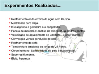 Experimentos Realizados... Resfriamento endotérmico da água com Cebion. Martelando com força. Investigando a geladeira e o congelador. Panela de macarrão: análise da temperatura em três pontos. Velocidade de aquecimento de um metal. Efeito Picanha. Convecção versus condução de calor. Resfriamento do café. Temperatura ambiente ao longo de 24 horas. Corpo humano. Sensibilidade da pele e evaporação. Superresfriamento. Efeito Mpemba. 