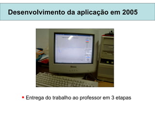 Desenvolvimento da aplicação em 2005 Entrega do trabalho ao professor em 3 etapas 