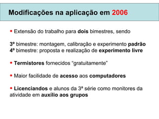 Modificações na aplicação em  2006 Extensão do trabalho para  dois  bimestres, sendo 3º  bimestre: montagem, calibração e experimento  padrão 4º  bimestre: proposta e realização de  experimento livre Termistores  fornecidos “gratuitamente” Maior facilidade de  acesso  aos  computadores Licenciandos  e alunos da 3ª série como monitores da atividade em  auxílio aos grupos 