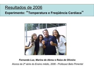 Resultados de 2006 Experimento:  “ Temperatura e Freqüência Cardíaca ” Fernanda Luz, Marina de Abreu e Raíza de Oliveira  Alunos da 2ª série do Ensino médio, 2006 - Professor Beto Pimentel 