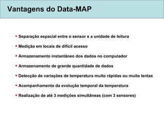 Vantagens do Data-MAP Separação espacial entre o sensor e a unidade de leitura  Medição em locais de difícil acesso  Armazenamento instantâneo dos dados no computador Armazenamento de grande quantidade de dados Detecção de variações de temperatura muito rápidas ou muito lentas Acompanhamento da evolução temporal da temperatura Realização de até 3 medições simultâneas (com 3 sensores) 